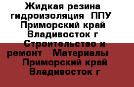 Жидкая резина, гидроизоляция, ППУ - Приморский край, Владивосток г. Строительство и ремонт » Материалы   . Приморский край,Владивосток г.